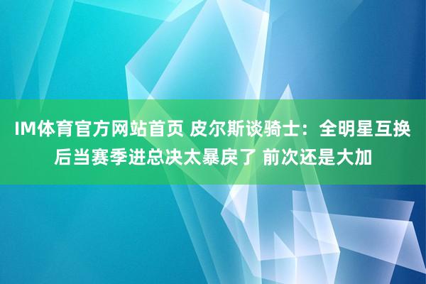 IM体育官方网站首页 皮尔斯谈骑士：全明星互换后当赛季进总决太暴戾了 前次还是大加