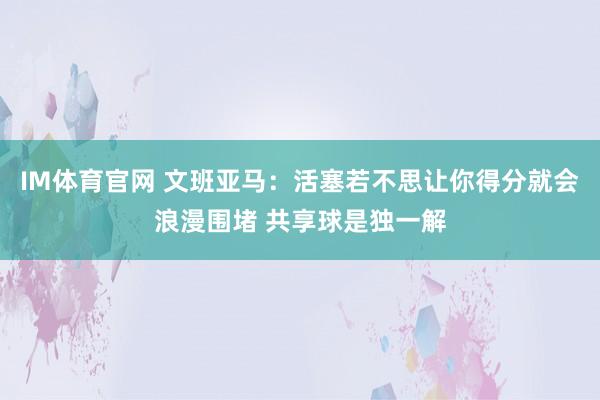 IM体育官网 文班亚马：活塞若不思让你得分就会浪漫围堵 共享球是独一解