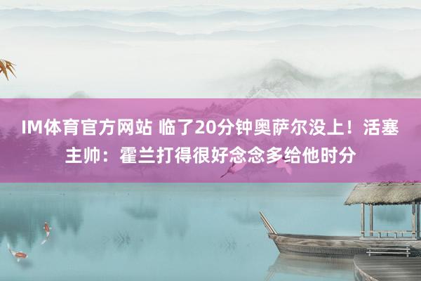 IM体育官方网站 临了20分钟奥萨尔没上！活塞主帅：霍兰打得很好念念多给他时分