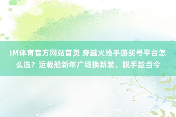 IM体育官方网站首页 穿越火线手游买号平台怎么选？运载船新年广场换新装，脱手趁当今