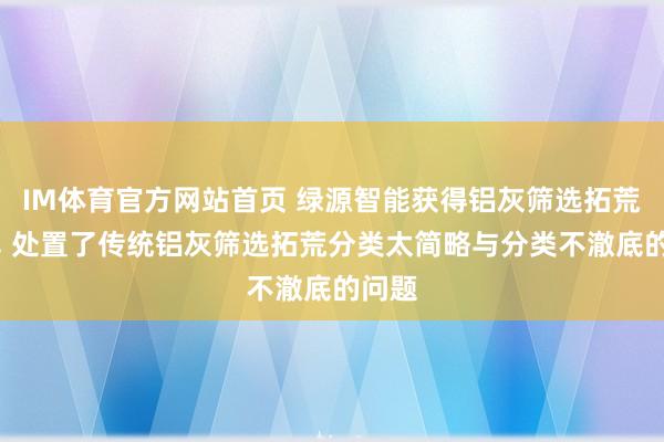IM体育官方网站首页 绿源智能获得铝灰筛选拓荒专利， 处置了传统铝灰筛选拓荒分类太简略与分类不澈底的问题