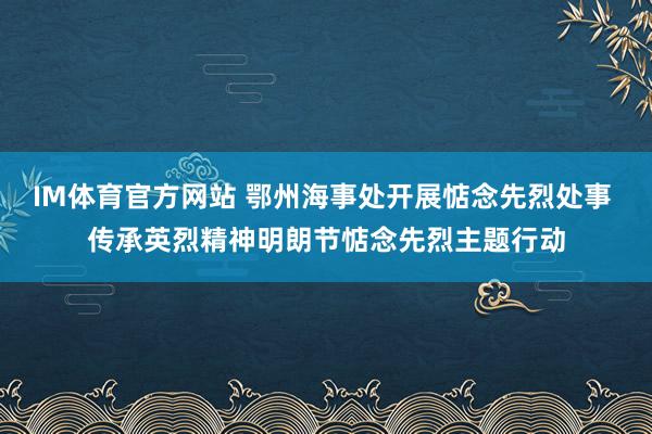 IM体育官方网站 鄂州海事处开展惦念先烈处事 传承英烈精神明朗节惦念先烈主题行动