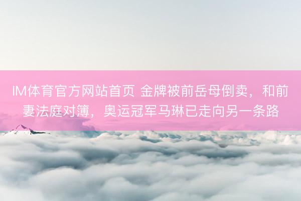 IM体育官方网站首页 金牌被前岳母倒卖，和前妻法庭对簿，奥运冠军马琳已走向另一条路