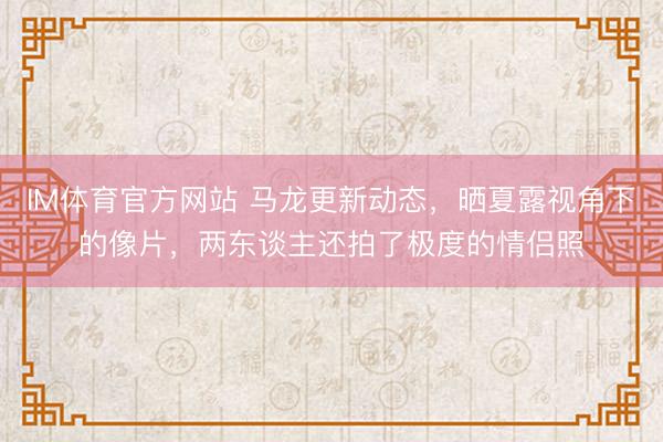 IM体育官方网站 马龙更新动态，晒夏露视角下的像片，两东谈主还拍了极度的情侣照