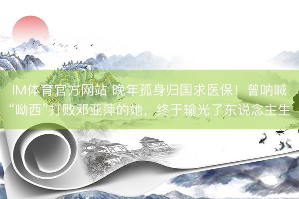IM体育官方网站 晚年孤身归国求医保！曾呐喊“呦西”打败邓亚萍的她，终于输光了东说念主生