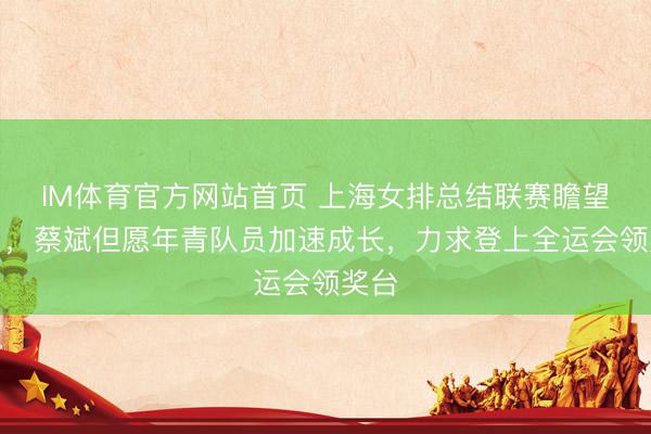 IM体育官方网站首页 上海女排总结联赛瞻望改日，蔡斌但愿年青队员加速成长，力求登上全运会领奖台