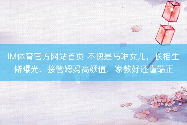 IM体育官方网站首页 不愧是马琳女儿，长相生僻曝光，接管姆妈高颜值，家教好还懂端正