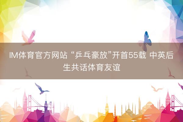 IM体育官方网站 “乒乓豪放”开首55载 中英后生共话体育友谊