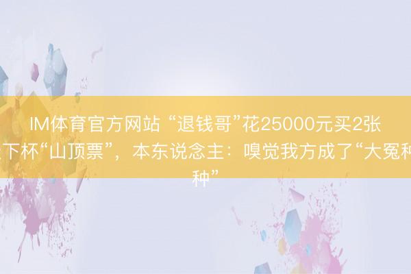 IM体育官方网站 “退钱哥”花25000元买2张天下杯“山顶票”，本东说念主：嗅觉我方成了“大冤种”