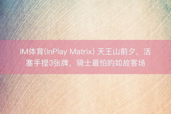 IM体育(InPlay Matrix) 天王山前夕，活塞手捏3张牌，骑士最怕的如故客场