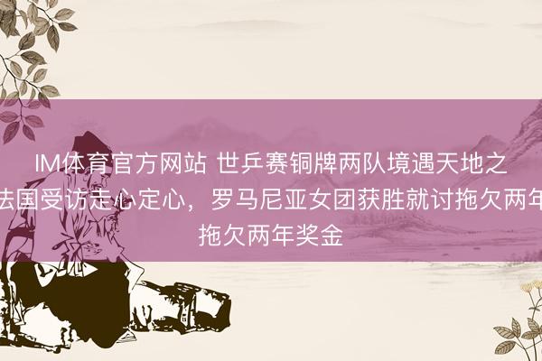 IM体育官方网站 世乒赛铜牌两队境遇天地之别！法国受访走心定心，罗马尼亚女团获胜就讨拖欠两年奖金