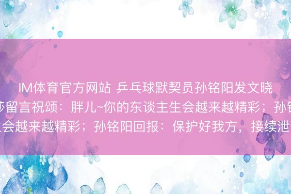IM体育官方网站 乒乓球默契员孙铭阳发文晓示退放洋家队，孙颖莎留言祝颂：胖儿~你的东谈主生会越来越精彩；孙铭阳回报：保护好我方，接续泄气光线