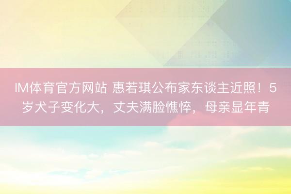 IM体育官方网站 惠若琪公布家东谈主近照！5岁犬子变化大，丈夫满脸憔悴，母亲显年青