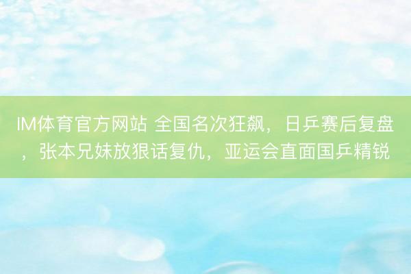 IM体育官方网站 全国名次狂飙，日乒赛后复盘，张本兄妹放狠话复仇，亚运会直面国乒精锐