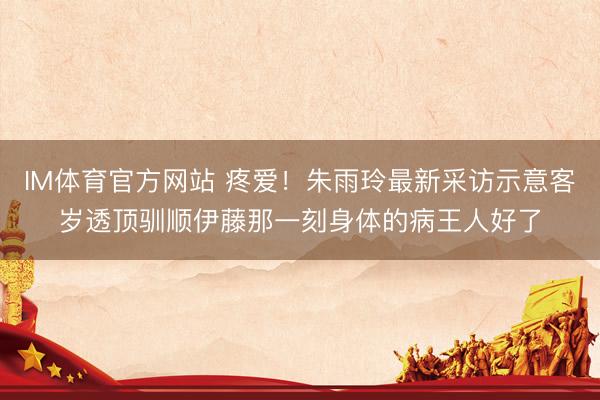 IM体育官方网站 疼爱！朱雨玲最新采访示意客岁透顶驯顺伊藤那一刻身体的病王人好了