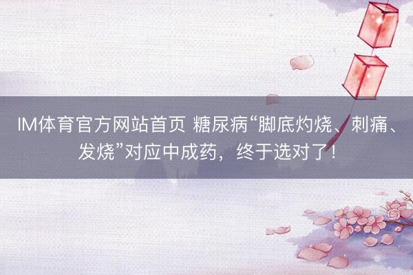 IM体育官方网站首页 糖尿病“脚底灼烧、刺痛、发烧”对应中成药，终于选对了！