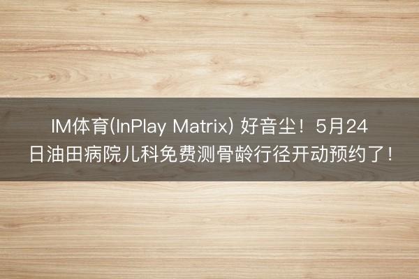 IM体育(InPlay Matrix) 好音尘！5月24日油田病院儿科免费测骨龄行径开动预约了！