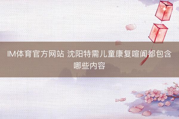 IM体育官方网站 沈阳特需儿童康复喧阗都包含哪些内容