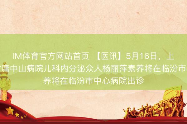 IM体育官方网站首页 【医讯】5月16日，上海复旦大学附庸中山病院儿科内分泌众人杨丽萍素养将在临汾市中心病院出诊