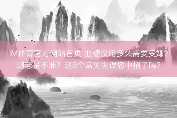 IM体育官方网站首页 血糖仪用多久需要变嫌？测老是不准？这8个常见失误您中招了吗？