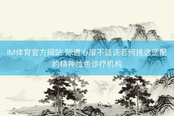 IM体育官方网站 际遇心扉不适该若何挑选适配的精神脸色诊疗机构