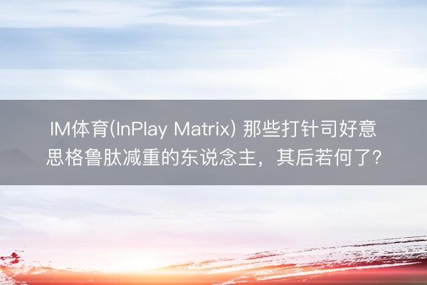 IM体育(InPlay Matrix) 那些打针司好意思格鲁肽减重的东说念主，其后若何了？
