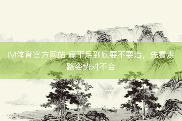 IM体育官方网站 扁平足到底要不要治，先看走路姿势对不合