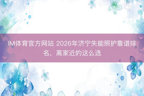 IM体育官方网站 2026年济宁失能照护靠谱排名，离家近的这么选