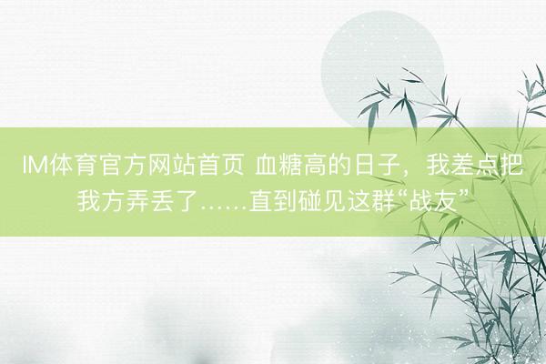 IM体育官方网站首页 血糖高的日子，我差点把我方弄丢了……直到碰见这群“战友”