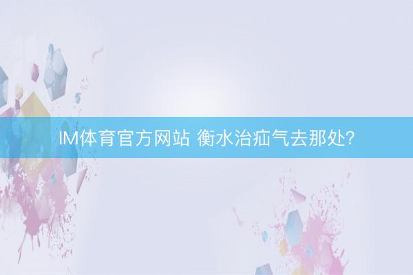 IM体育官方网站 衡水治疝气去那处？
