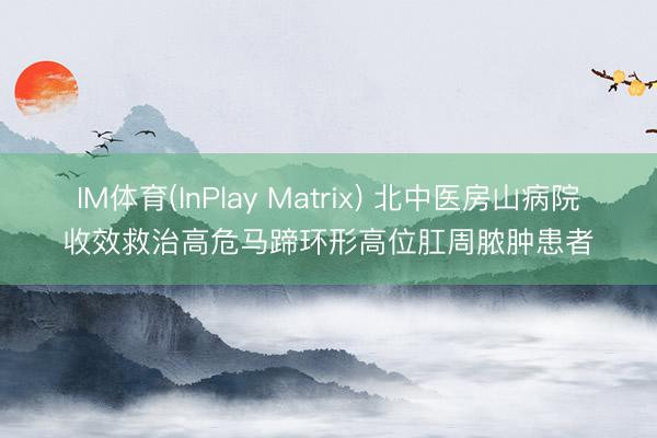 IM体育(InPlay Matrix) 北中医房山病院收效救治高危马蹄环形高位肛周脓肿患者