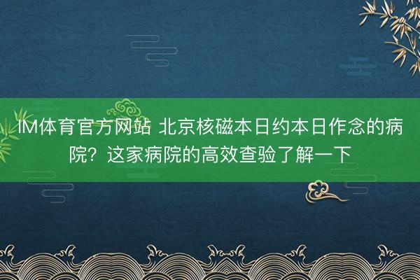 IM体育官方网站 北京核磁本日约本日作念的病院？这家病院的高效查验了解一下