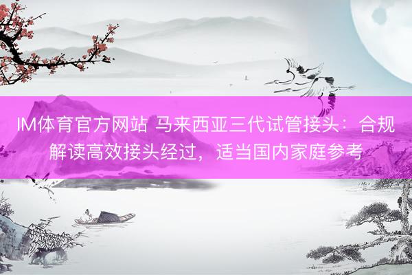 IM体育官方网站 马来西亚三代试管接头：合规解读高效接头经过，适当国内家庭参考