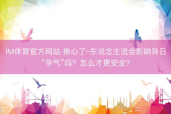 IM体育官方网站 揪心了~东说念主流会影响异日“孕气”吗？怎么才更安全？