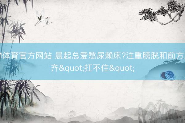 IM体育官方网站 晨起总爱憋尿赖床?注重膀胱和前方腺齐"扛不住"