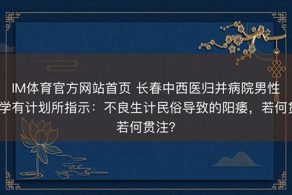 IM体育官方网站首页 长春中西医归并病院男性病医学有计划所指示：不良生计民俗导致的阳痿，若何贯注？
