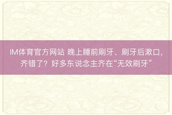 IM体育官方网站 晚上睡前刷牙、刷牙后漱口，齐错了？好多东说念主齐在“无效刷牙”