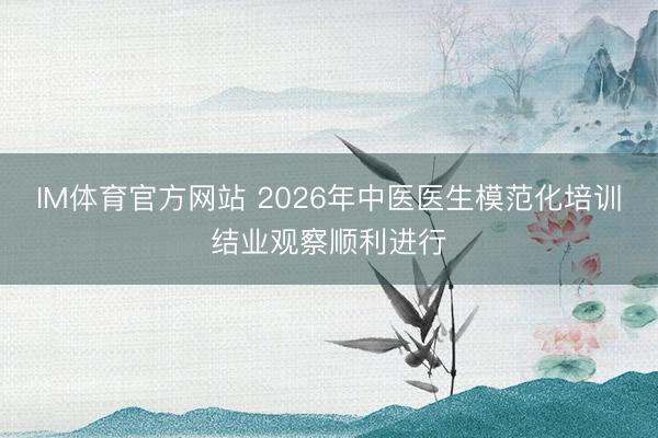 IM体育官方网站 2026年中医医生模范化培训结业观察顺利进行
