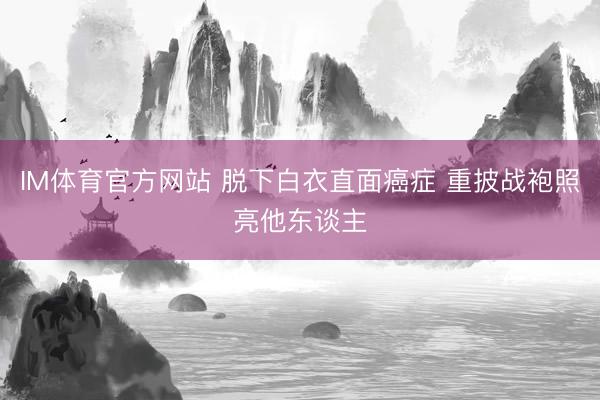 IM体育官方网站 脱下白衣直面癌症 重披战袍照亮他东谈主
