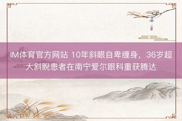 IM体育官方网站 10年斜眼自卑缠身，36岁超大斜睨患者在南宁爱尔眼科重获腾达