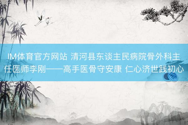 IM体育官方网站 清河县东谈主民病院骨外科主任医师李刚——高手医骨守安康 仁心济世践初心