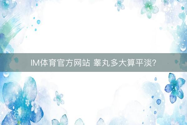 IM体育官方网站 睾丸多大算平淡？