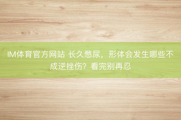 IM体育官方网站 长久憋尿，形体会发生哪些不成逆挫伤？看完别再忍