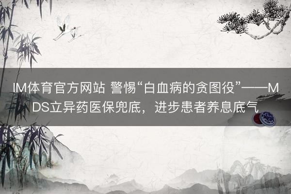IM体育官方网站 警惕“白血病的贪图役”——MDS立异药医保兜底，进步患者养息底气