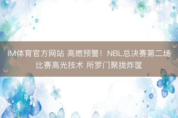 IM体育官方网站 高燃预警！NBL总决赛第二场比赛高光技术 所罗门聚拢炸筐