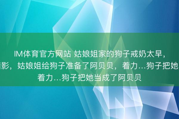 IM体育官方网站 姑娘姐家的狗子戒奶太早，留住了童年暗影，姑娘姐给狗子准备了阿贝贝，着力…狗子把她当成了阿贝贝
