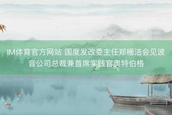 IM体育官方网站 国度发改委主任郑栅洁会见波音公司总裁兼首席实践官奥特伯格