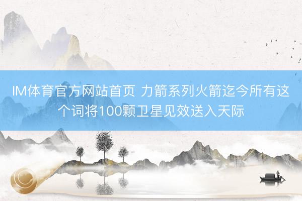 IM体育官方网站首页 力箭系列火箭迄今所有这个词将100颗卫星见效送入天际