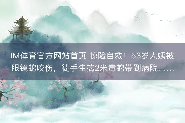 IM体育官方网站首页 惊险自救！53岁大姨被眼镜蛇咬伤，徒手生擒2米毒蛇带到病院……