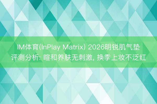 IM体育(InPlay Matrix) 2026明锐肌气垫评测分析: 暄和养肤无刺激， 换季上妆不泛红